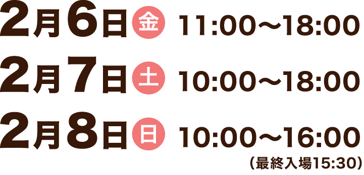 2月6日（金） 11:00〜18:00、2月7日（土） 10:00〜18:00、2月8日（日） 10:00〜16:00（最終入場15:30）